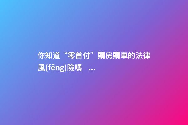 你知道“零首付”購房購車的法律風(fēng)險嗎？